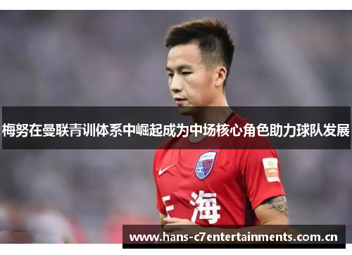 梅努在曼联青训体系中崛起成为中场核心角色助力球队发展 梅努在曼联青训体系中崛起成为中场核心角色助力球队发展